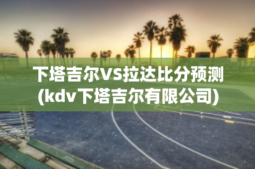 下塔吉尔VS拉达比分预测(kdv下塔吉尔有限公司)