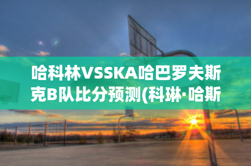 哈科林VSSKA哈巴罗夫斯克B队比分预测(科琳·哈斯克尔百度百科)