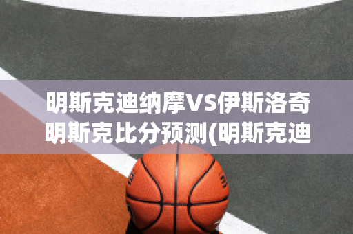 明斯克迪纳摩VS伊斯洛奇明斯克比分预测(明斯克迪纳摩足球俱乐部)