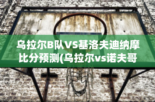 乌拉尔B队VS基洛夫迪纳摩比分预测(乌拉尔vs诺夫哥)