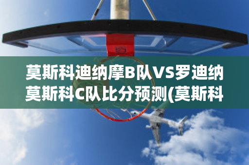 莫斯科迪纳摩B队VS罗迪纳莫斯科C队比分预测(莫斯科迪纳摩vs莫斯科中央陆军直播)