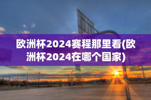 欧洲杯2024赛程那里看(欧洲杯2024在哪个国家)