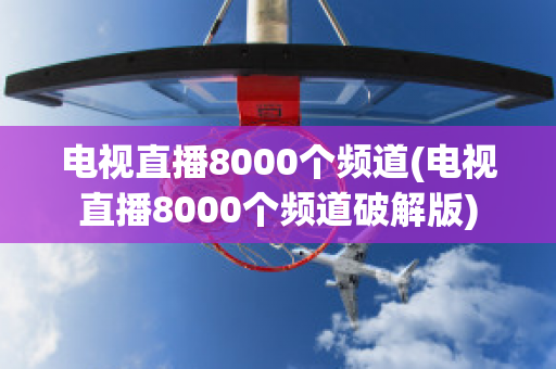 电视直播8000个频道(电视直播8000个频道破解版)