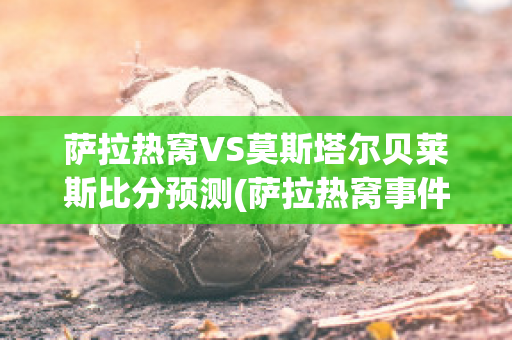 萨拉热窝VS莫斯塔尔贝莱斯比分预测(萨拉热窝事件产生了什么影响)