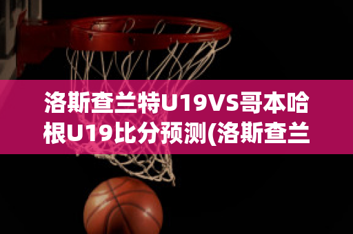 洛斯查兰特U19VS哥本哈根U19比分预测(洛斯查兰特vs域堡)