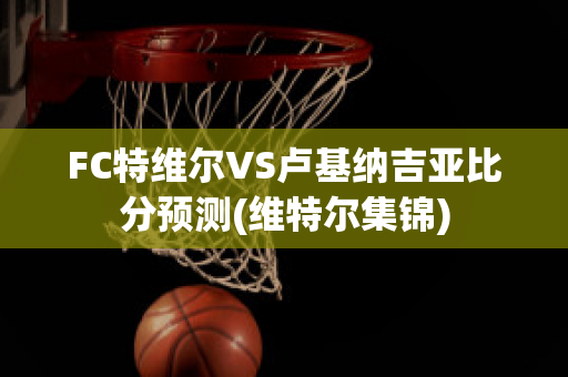 FC特维尔VS卢基纳吉亚比分预测(维特尔集锦)