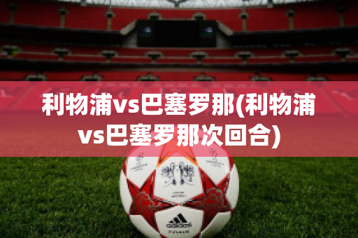 利物浦vs巴塞罗那(利物浦vs巴塞罗那次回合)