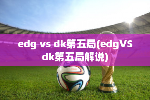 edg vs dk第五局(edgVSdk第五局解说)