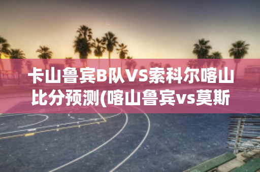 卡山鲁宾B队VS索科尔喀山比分预测(喀山鲁宾vs莫斯科迪纳摩)