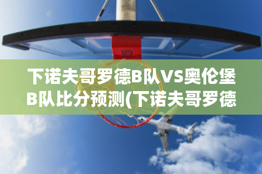 下诺夫哥罗德B队VS奥伦堡B队比分预测(下诺夫哥罗德vs莫陆军)