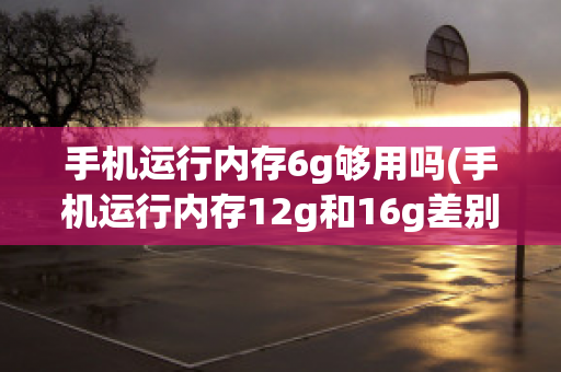 手机运行内存6g够用吗(手机运行内存12g和16g差别大吗)