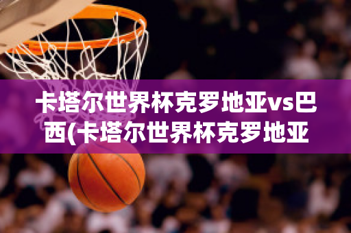 卡塔尔世界杯克罗地亚vs巴西(卡塔尔世界杯克罗地亚Vs巴西主持人放的歌)