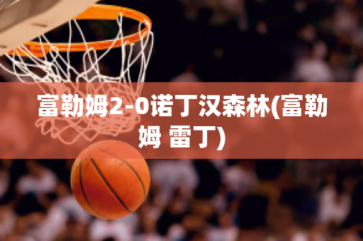 富勒姆2-0诺丁汉森林(富勒姆 雷丁)