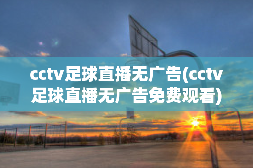 cctv足球直播无广告(cctv足球直播无广告免费观看)