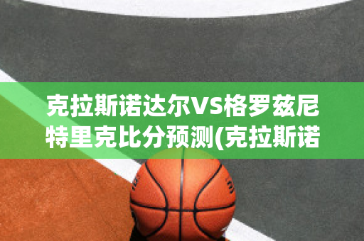 克拉斯诺达尔VS格罗兹尼特里克比分预测(克拉斯诺达尔vs圣格奥尔基塞普西)