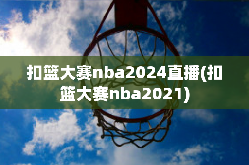 扣篮大赛nba2024直播(扣篮大赛nba2021)