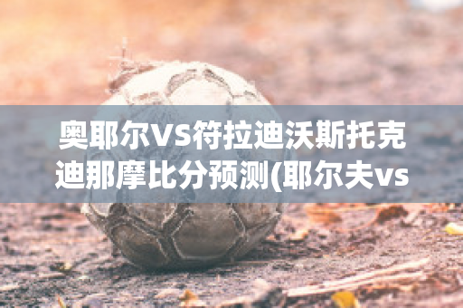 奥耶尔VS符拉迪沃斯托克迪那摩比分预测(耶尔夫vs奥勒松)