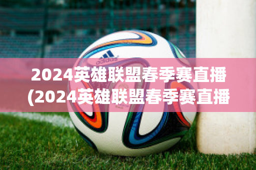 2024英雄联盟春季赛直播(2024英雄联盟春季赛直播在哪看)