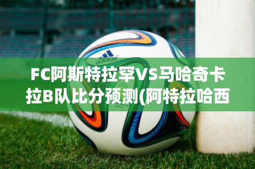 FC阿斯特拉罕VS马哈奇卡拉B队比分预测(阿特拉哈西斯)