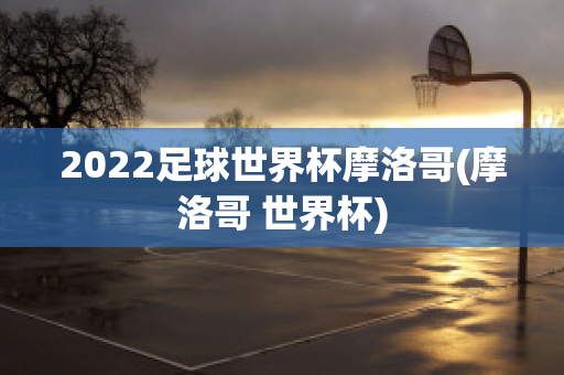 2022足球世界杯摩洛哥(摩洛哥 世界杯)