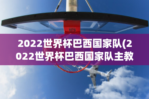 2022世界杯巴西国家队(2022世界杯巴西国家队主教练)