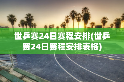 世乒赛24日赛程安排(世乒赛24日赛程安排表格)