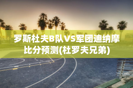 罗斯杜夫B队VS军团迪纳摩比分预测(杜罗夫兄弟)