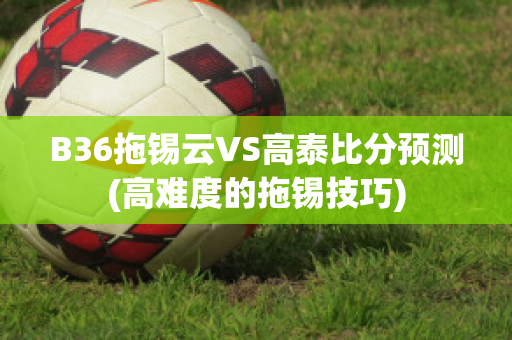 B36拖锡云VS高泰比分预测(高难度的拖锡技巧)