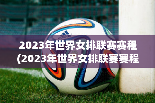 2023年世界女排联赛赛程(2023年世界女排联赛赛程公布)