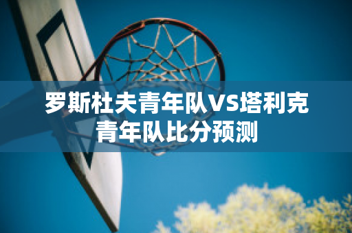 罗斯杜夫青年队VS塔利克青年队比分预测