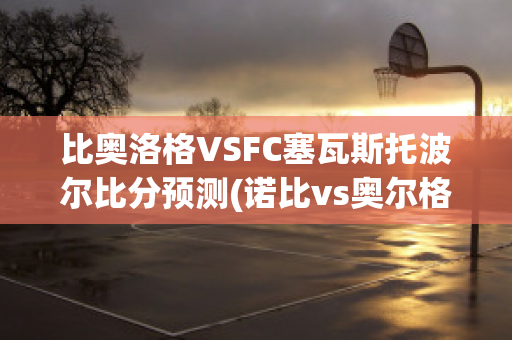 比奥洛格VSFC塞瓦斯托波尔比分预测(诺比vs奥尔格里特)