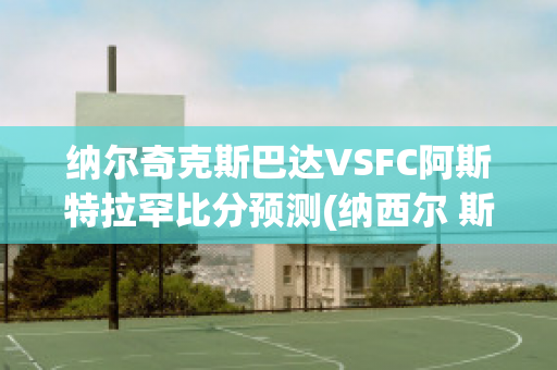 纳尔奇克斯巴达VSFC阿斯特拉罕比分预测(纳西尔 斯巴达克斯)