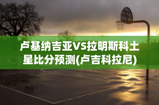 卢基纳吉亚VS拉明斯科土星比分预测(卢吉科拉尼)