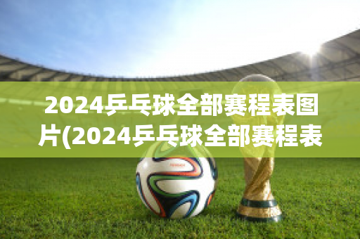 2024乒乓球全部赛程表图片(2024乒乓球全部赛程表图片几频道播放)