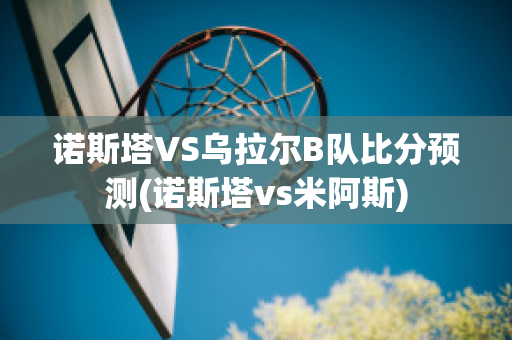 诺斯塔VS乌拉尔B队比分预测(诺斯塔vs米阿斯)