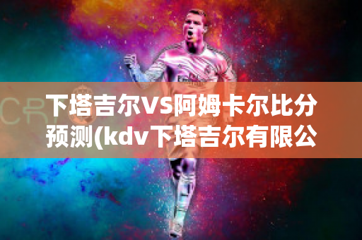 下塔吉尔VS阿姆卡尔比分预测(kdv下塔吉尔有限公司)