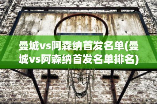 曼城vs阿森纳首发名单(曼城vs阿森纳首发名单排名)