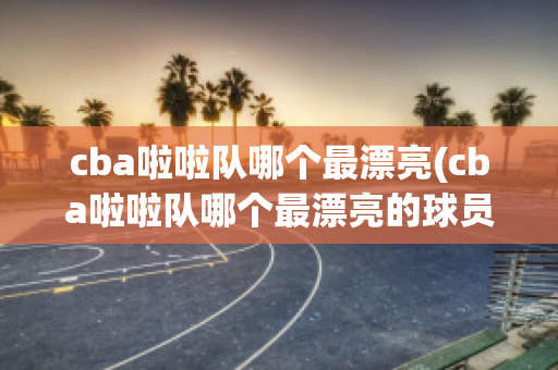 cba啦啦队哪个最漂亮(cba啦啦队哪个最漂亮的球员)