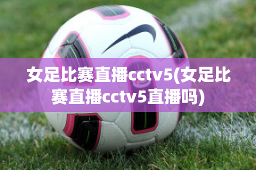 女足比赛直播cctv5(女足比赛直播cctv5直播吗)