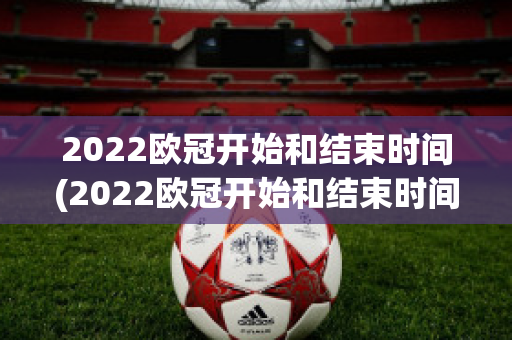 2022欧冠开始和结束时间(2022欧冠开始和结束时间是几点)