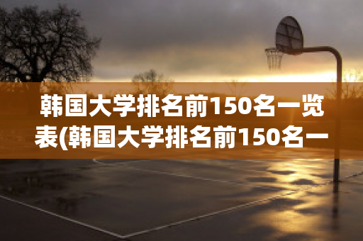 韩国大学排名前150名一览表(韩国大学排名前150名一览表韩国大学舞蹈生研究生)