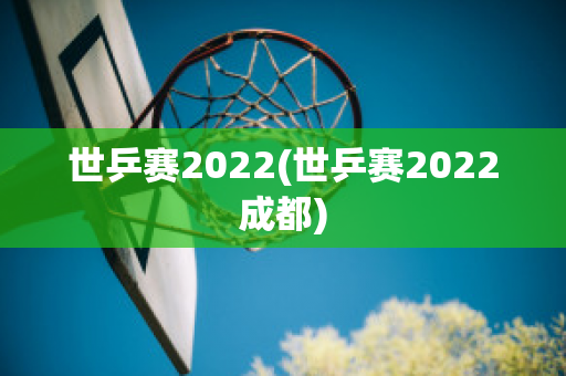 世乒赛2022(世乒赛2022成都)