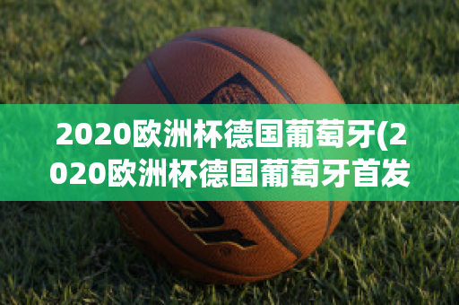 2020欧洲杯德国葡萄牙(2020欧洲杯德国葡萄牙首发)