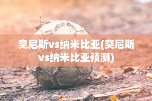 突尼斯vs纳米比亚(突尼斯vs纳米比亚预测)