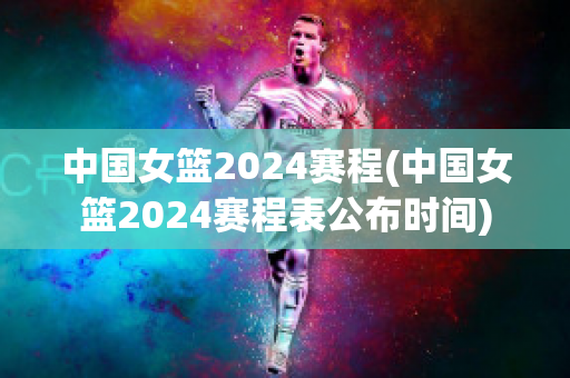 中国女篮2024赛程(中国女篮2024赛程表公布时间)