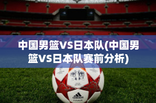 中国男篮VS日本队(中国男篮VS日本队赛前分析)