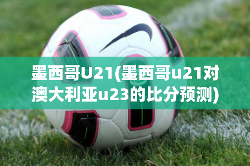 墨西哥U21(墨西哥u21对澳大利亚u23的比分预测)