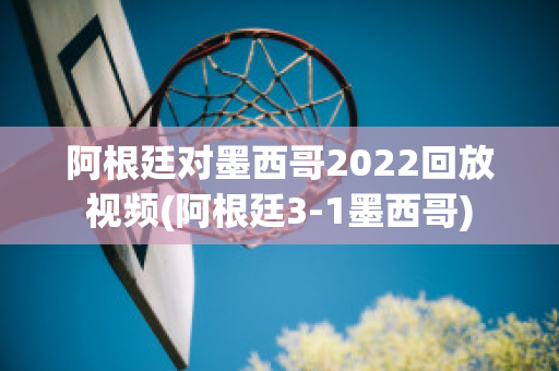 阿根廷对墨西哥2022回放视频(阿根廷3-1墨西哥)