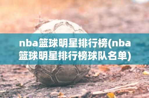 nba篮球明星排行榜(nba篮球明星排行榜球队名单)