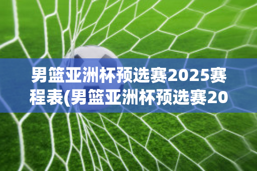 男篮亚洲杯预选赛2025赛程表(男篮亚洲杯预选赛2025赛程表格)